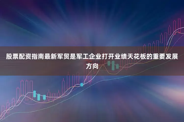 股票配资指南最新军贸是军工企业打开业绩天花板的重要发展方向