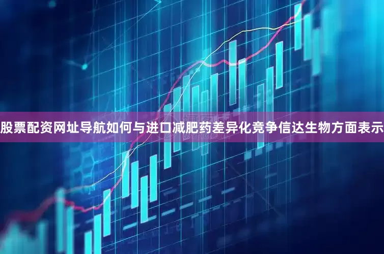 股票配资网址导航如何与进口减肥药差异化竞争信达生物方面表示