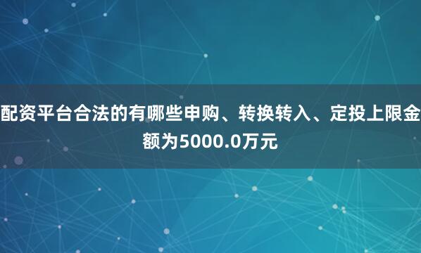 配资平台合法的有哪些申购、转换转入、定投上限金额为5000.0万元
