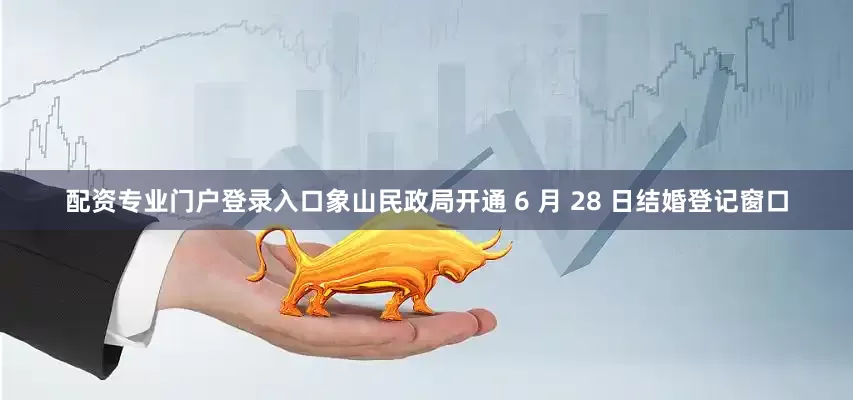 配资专业门户登录入口象山民政局开通 6 月 28 日结婚登记窗口