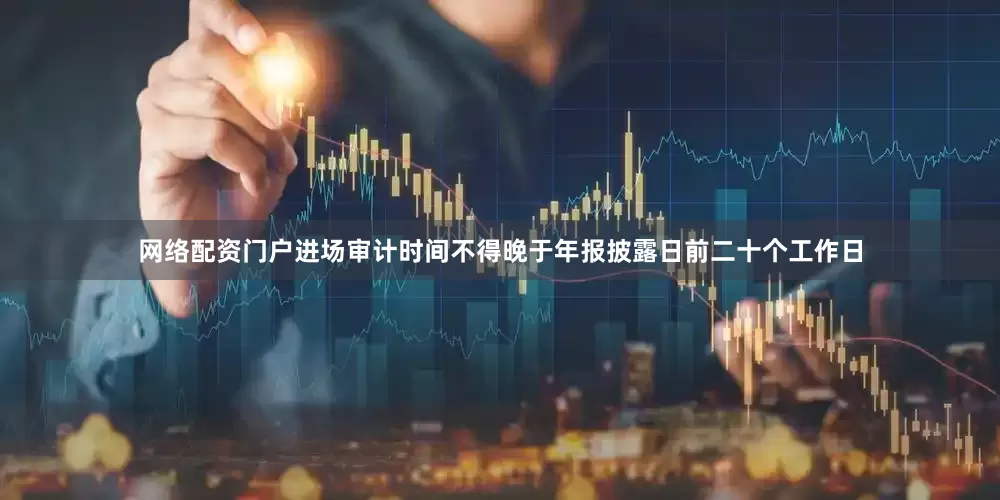 网络配资门户进场审计时间不得晚于年报披露日前二十个工作日