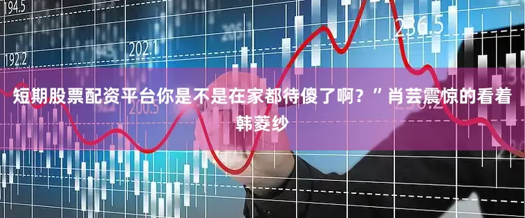 短期股票配资平台你是不是在家都待傻了啊？”肖芸震惊的看着韩菱纱