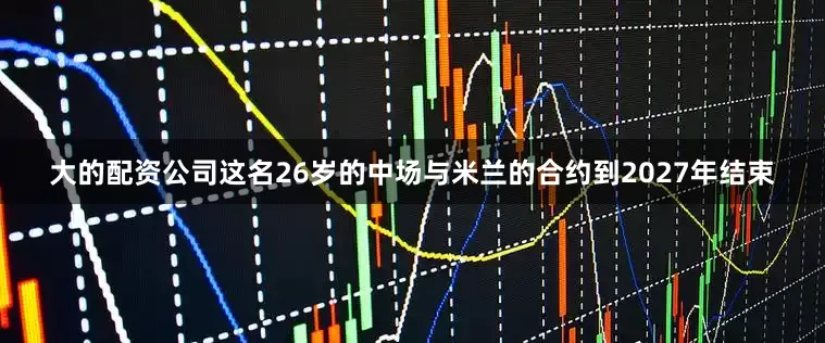 大的配资公司这名26岁的中场与米兰的合约到2027年结束