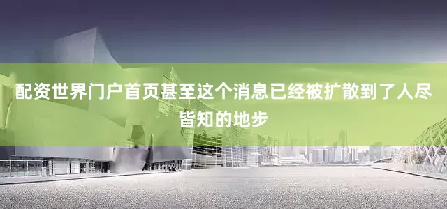 配资世界门户首页甚至这个消息已经被扩散到了人尽皆知的地步