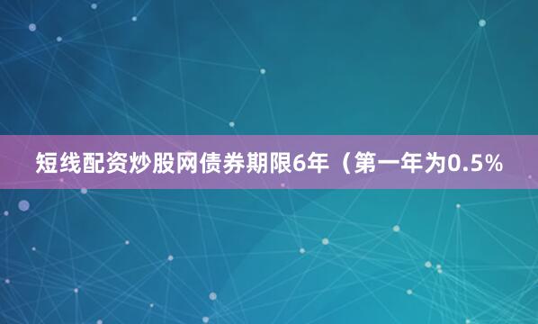 短线配资炒股网债券期限6年（第一年为0.5%