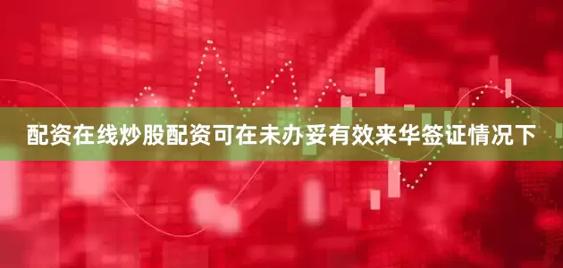 配资在线炒股配资可在未办妥有效来华签证情况下