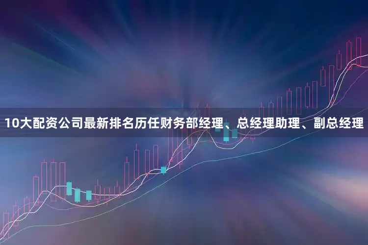10大配资公司最新排名历任财务部经理、总经理助理、副总经理