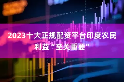 2023十大正规配资平台印度农民利益“至关重要”