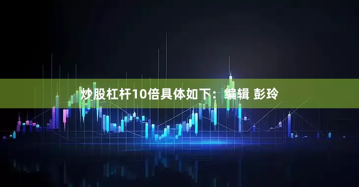 炒股杠杆10倍具体如下：编辑 彭玲